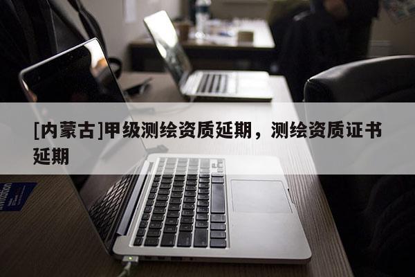 [內(nèi)蒙古]甲級(jí)測(cè)繪資質(zhì)延期，測(cè)繪資質(zhì)證書延期