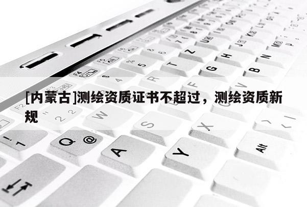[內(nèi)蒙古]測繪資質(zhì)證書不超過，測繪資質(zhì)新規(guī)
