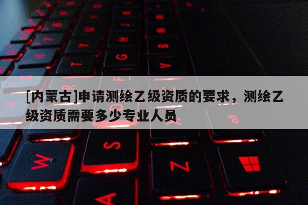 [內蒙古]申請測繪乙級資質的要求，測繪乙級資質需要多少專業人員
