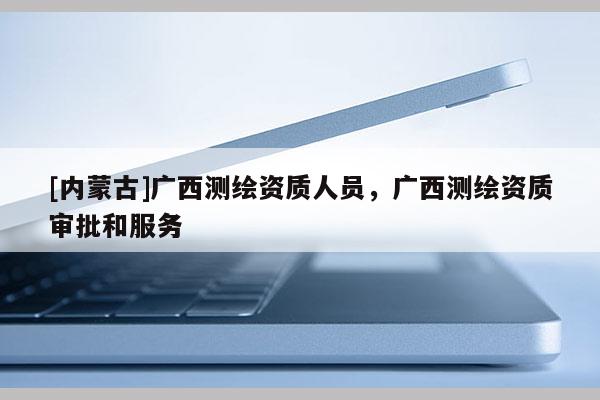 [內蒙古]廣西測繪資質人員，廣西測繪資質審批和服務