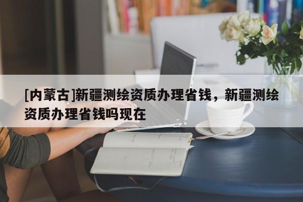[內(nèi)蒙古]新疆測(cè)繪資質(zhì)辦理省錢，新疆測(cè)繪資質(zhì)辦理省錢嗎現(xiàn)在
