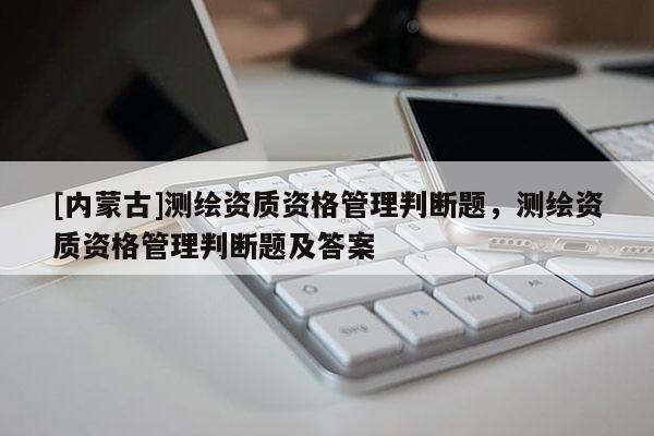[內蒙古]測繪資質資格管理判斷題，測繪資質資格管理判斷題及答案