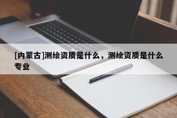[內(nèi)蒙古]測(cè)繪資質(zhì)是什么，測(cè)繪資質(zhì)是什么專(zhuān)業(yè)