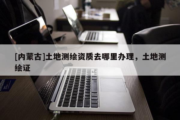 [內(nèi)蒙古]土地測繪資質(zhì)去哪里辦理，土地測繪證