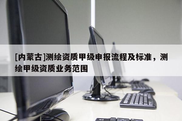 [內蒙古]測繪資質甲級申報流程及標準，測繪甲級資質業務范圍