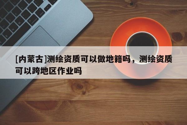 [內蒙古]測繪資質可以做地籍嗎，測繪資質可以跨地區作業嗎