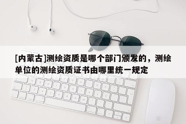 [內(nèi)蒙古]測繪資質(zhì)是哪個部門頒發(fā)的，測繪單位的測繪資質(zhì)證書由哪里統(tǒng)一規(guī)定