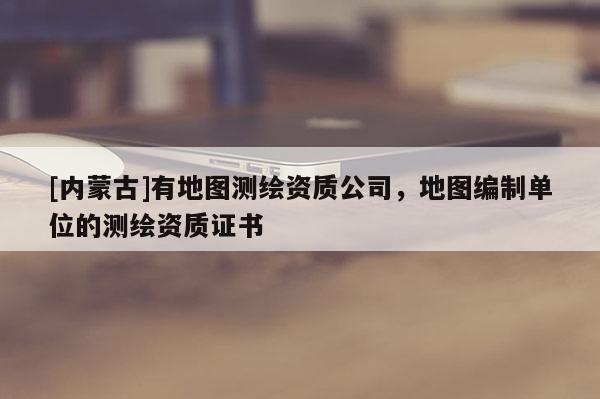 [內蒙古]有地圖測繪資質公司，地圖編制單位的測繪資質證書
