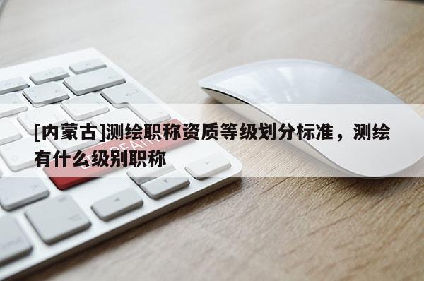 [內蒙古]測繪職稱資質等級劃分標準，測繪有什么級別職稱