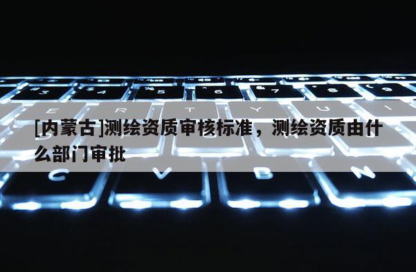 [內蒙古]測繪資質審核標準，測繪資質由什么部門審批