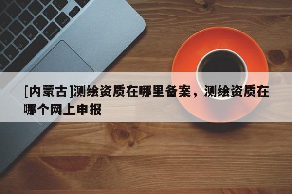 [內(nèi)蒙古]測繪資質(zhì)在哪里備案，測繪資質(zhì)在哪個網(wǎng)上申報