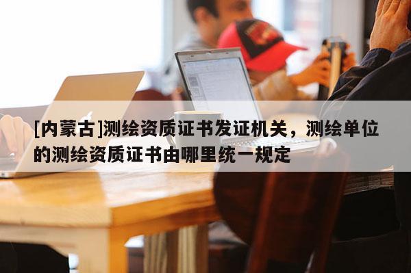 [內蒙古]測繪資質證書發證機關，測繪單位的測繪資質證書由哪里統一規定