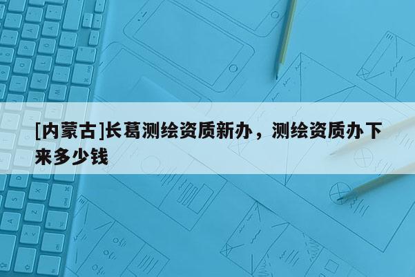 [內蒙古]長葛測繪資質新辦，測繪資質辦下來多少錢