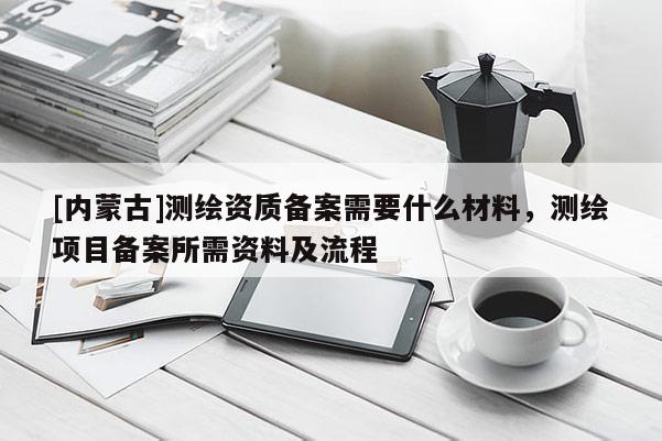[內蒙古]測繪資質備案需要什么材料，測繪項目備案所需資料及流程