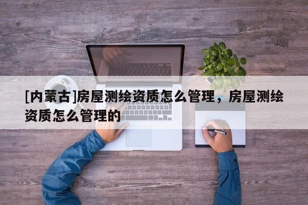 [內(nèi)蒙古]房屋測(cè)繪資質(zhì)怎么管理，房屋測(cè)繪資質(zhì)怎么管理的