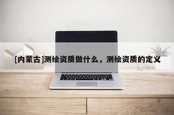 [內蒙古]測繪資質做什么，測繪資質的定義