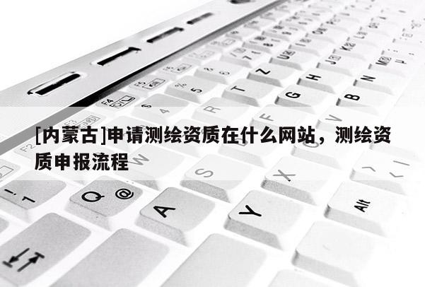 [內蒙古]申請測繪資質在什么網站，測繪資質申報流程