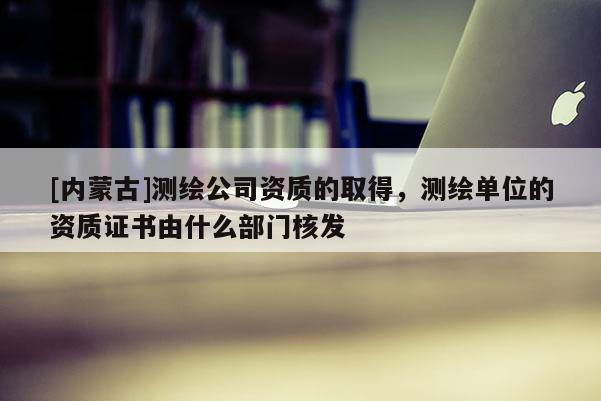 [內蒙古]測繪公司資質的取得，測繪單位的資質證書由什么部門核發