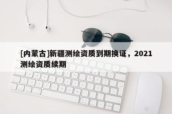 [內(nèi)蒙古]新疆測繪資質(zhì)到期換證，2021測繪資質(zhì)續(xù)期