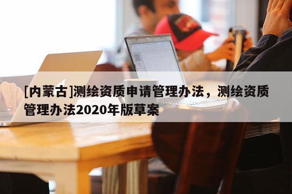 [內蒙古]測繪資質申請管理辦法，測繪資質管理辦法2020年版草案