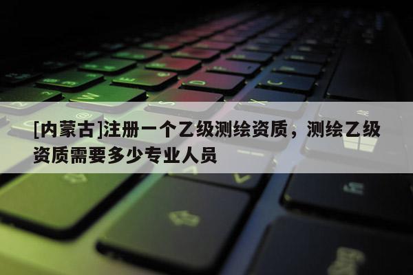 [內蒙古]注冊一個乙級測繪資質，測繪乙級資質需要多少專業(yè)人員