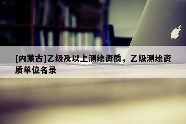 [內蒙古]乙級及以上測繪資質，乙級測繪資質單位名錄