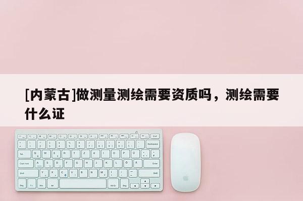 [內蒙古]做測量測繪需要資質嗎，測繪需要什么證