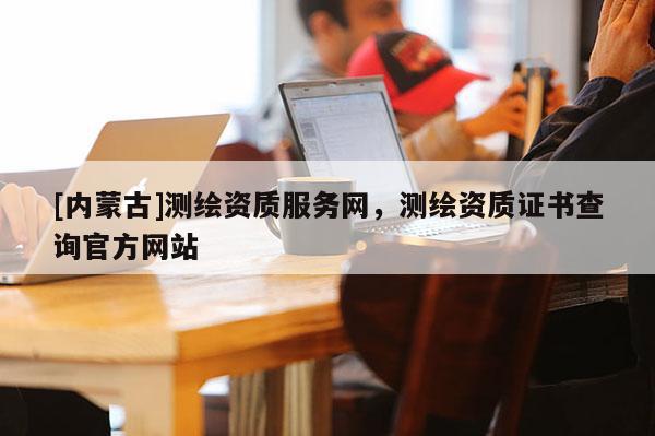 [內(nèi)蒙古]測(cè)繪資質(zhì)服務(wù)網(wǎng)，測(cè)繪資質(zhì)證書(shū)查詢官方網(wǎng)站