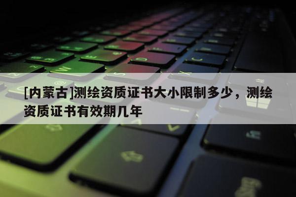 [內蒙古]測繪資質證書大小限制多少，測繪資質證書有效期幾年