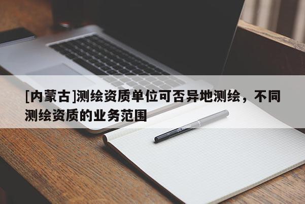 [內蒙古]測繪資質單位可否異地測繪，不同測繪資質的業務范圍
