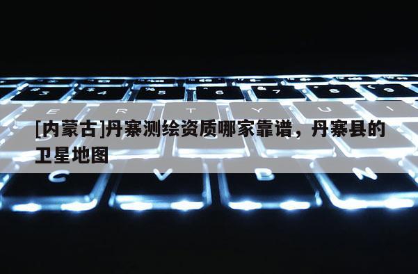 [內(nèi)蒙古]丹寨測繪資質(zhì)哪家靠譜，丹寨縣的衛(wèi)星地圖