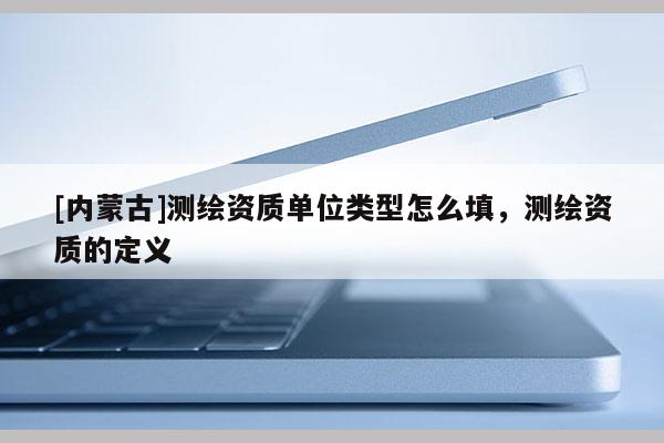 [內蒙古]測繪資質單位類型怎么填，測繪資質的定義
