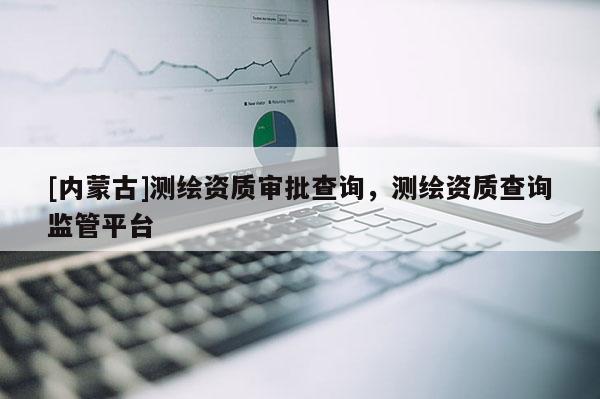 [內(nèi)蒙古]測繪資質(zhì)審批查詢，測繪資質(zhì)查詢監(jiān)管平臺