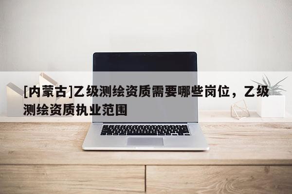 [內蒙古]乙級測繪資質需要哪些崗位，乙級測繪資質執業范圍