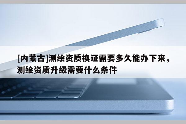 [內(nèi)蒙古]測繪資質(zhì)換證需要多久能辦下來，測繪資質(zhì)升級需要什么條件