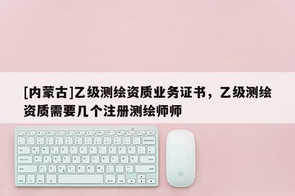 [內蒙古]乙級測繪資質業務證書，乙級測繪資質需要幾個注冊測繪師師