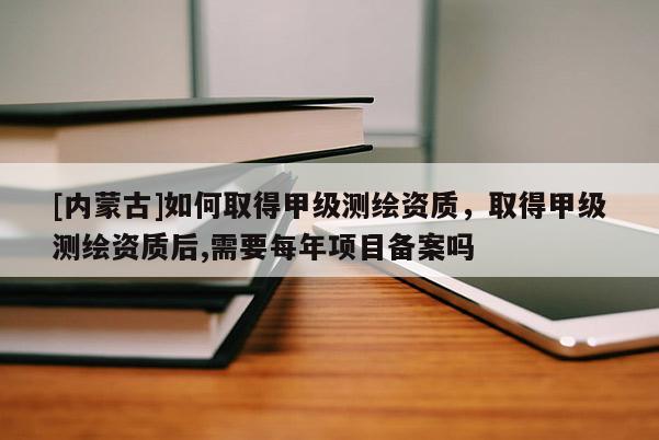 [內蒙古]如何取得甲級測繪資質，取得甲級測繪資質后,需要每年項目備案嗎