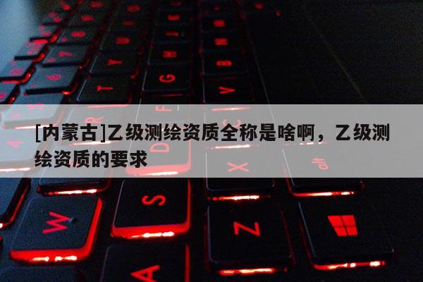 [內蒙古]乙級測繪資質全稱是啥啊，乙級測繪資質的要求