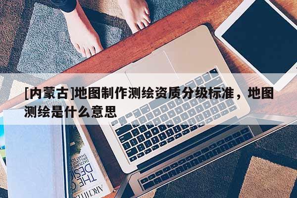 [內蒙古]地圖制作測繪資質分級標準，地圖測繪是什么意思