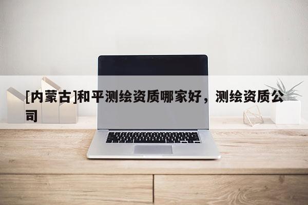 [內蒙古]和平測繪資質哪家好，測繪資質公司