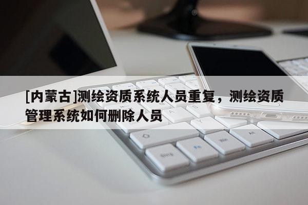 [內(nèi)蒙古]測繪資質(zhì)系統(tǒng)人員重復(fù)，測繪資質(zhì)管理系統(tǒng)如何刪除人員