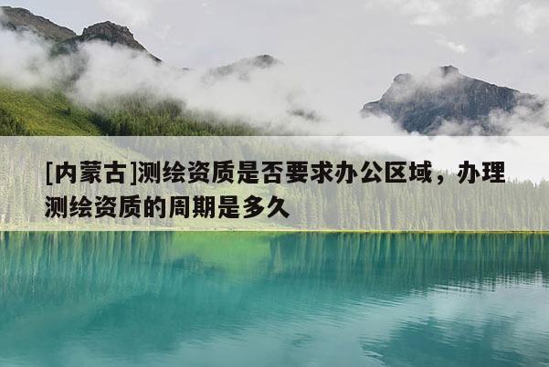 [內蒙古]測繪資質是否要求辦公區域，辦理測繪資質的周期是多久