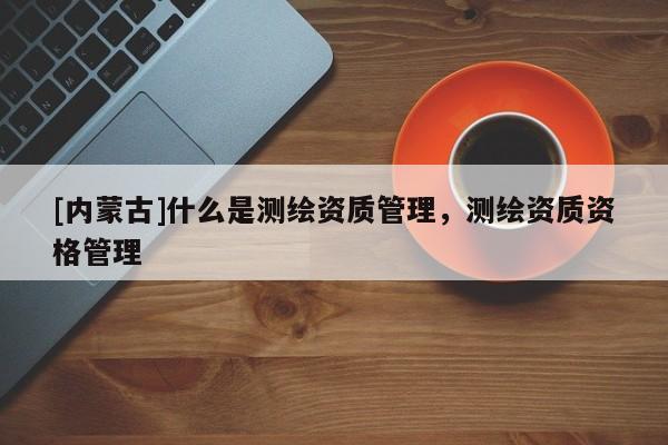 [內蒙古]什么是測繪資質管理，測繪資質資格管理