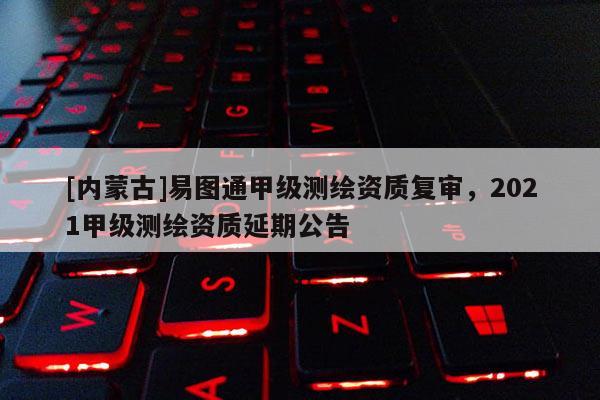 [內蒙古]易圖通甲級測繪資質復審，2021甲級測繪資質延期公告