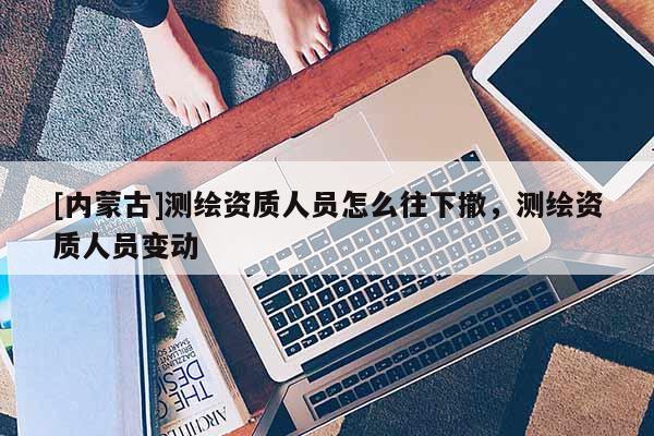 [內蒙古]測繪資質人員怎么往下撤，測繪資質人員變動