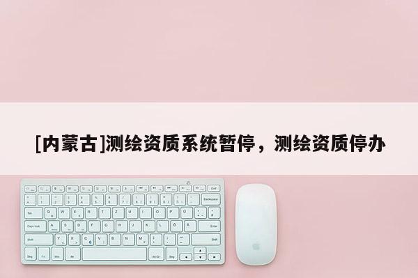 [內(nèi)蒙古]測(cè)繪資質(zhì)系統(tǒng)暫停，測(cè)繪資質(zhì)停辦