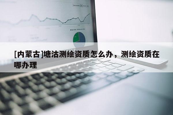 [內蒙古]塘沽測繪資質怎么辦，測繪資質在哪辦理