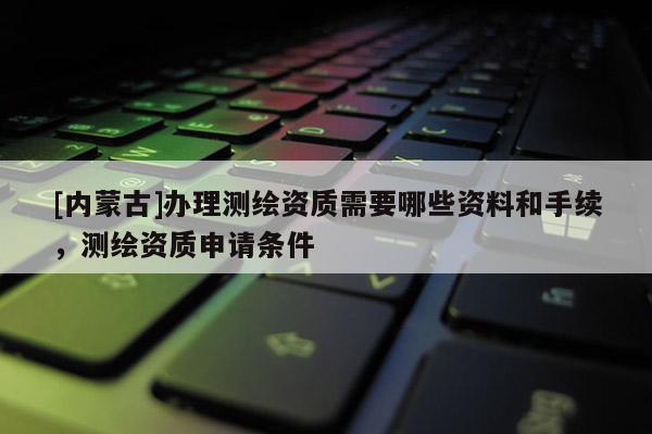 [內蒙古]辦理測繪資質需要哪些資料和手續，測繪資質申請條件
