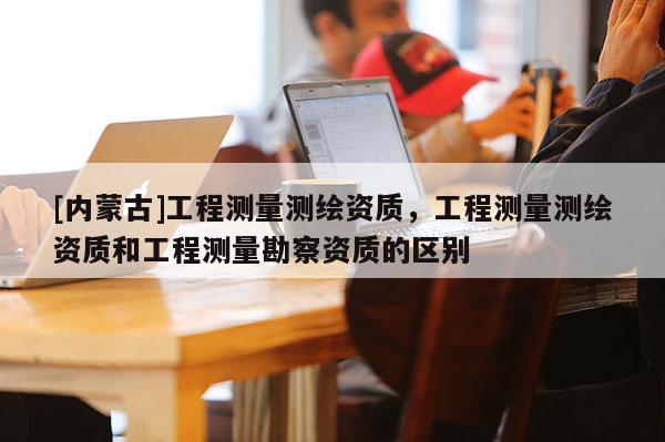 [內(nèi)蒙古]工程測量測繪資質(zhì)，工程測量測繪資質(zhì)和工程測量勘察資質(zhì)的區(qū)別
