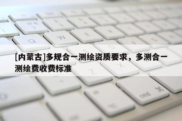 [內蒙古]多規合一測繪資質要求，多測合一測繪費收費標準